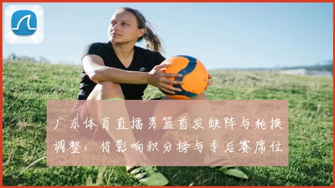 广东体育直播男篮首发缺阵与轮换调整，将影响积分榜与季后赛席位