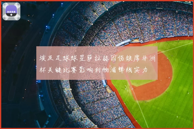 埃及足球球星萨拉赫因伤缺席非洲杯关键比赛影响利物浦锋线实力