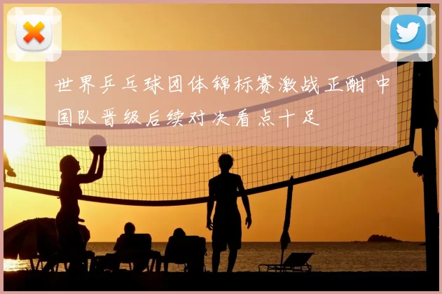 世界乒乓球团体锦标赛激战正酣 中国队晋级后续对决看点十足