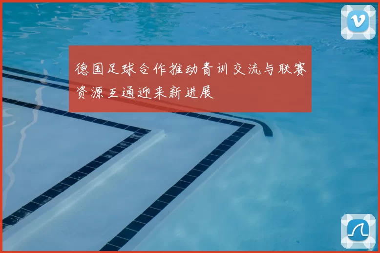 德国足球合作推动青训交流与联赛资源互通迎来新进展