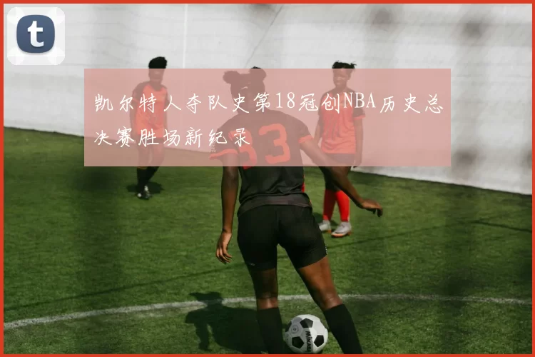 凯尔特人夺队史第18冠创NBA历史总决赛胜场新纪录