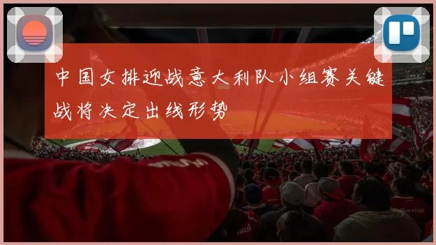 中国女排迎战意大利队小组赛关键战将决定出线形势