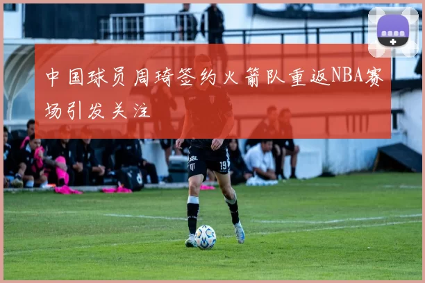 中国球员周琦签约火箭队重返NBA赛场引发关注
