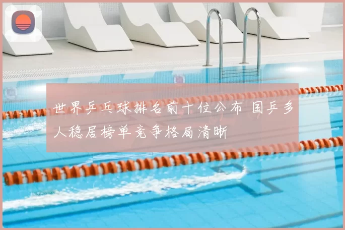 世界乒乓球排名前十位公布 国乒多人稳居榜单竞争格局清晰