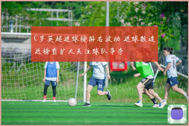 C罗英超进球榜排名波动 进球数追近榜首扩大关注球队争夺