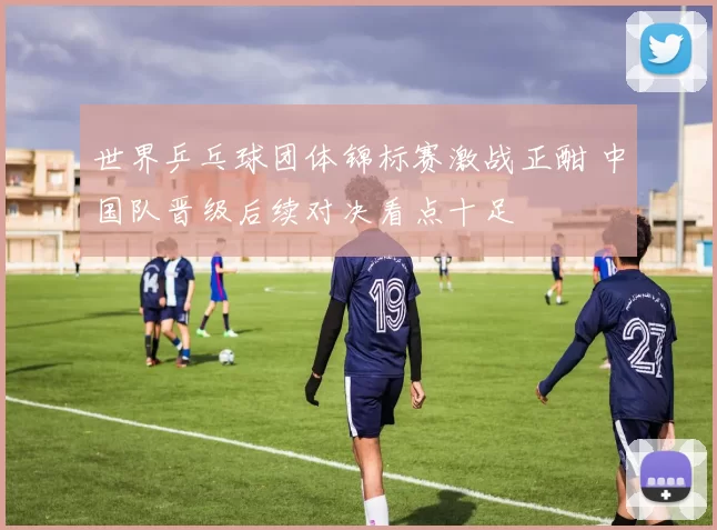 世界乒乓球团体锦标赛激战正酣 中国队晋级后续对决看点十足