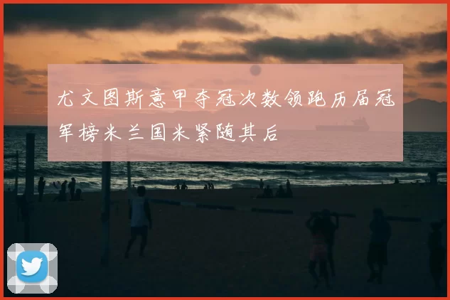 尤文图斯意甲夺冠次数领跑历届冠军榜米兰国米紧随其后