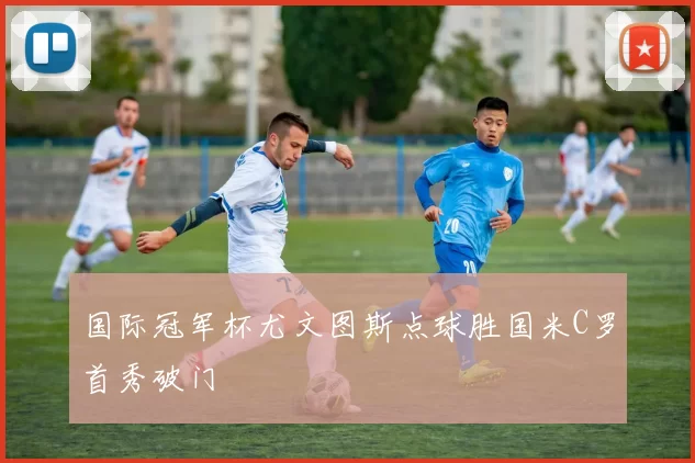 国际冠军杯尤文图斯点球胜国米C罗首秀破门