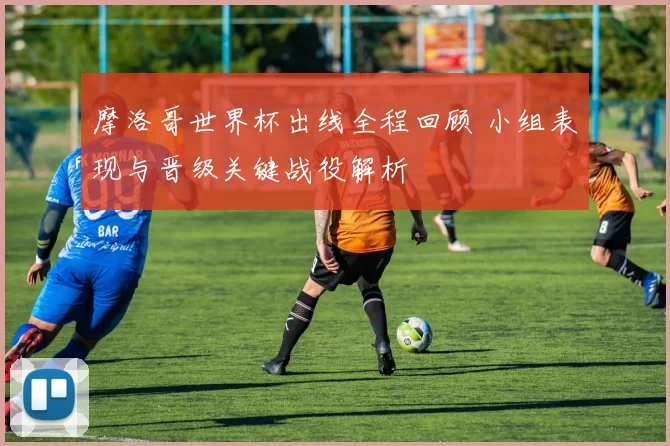 摩洛哥世界杯出线全程回顾 小组表现与晋级关键战役解析