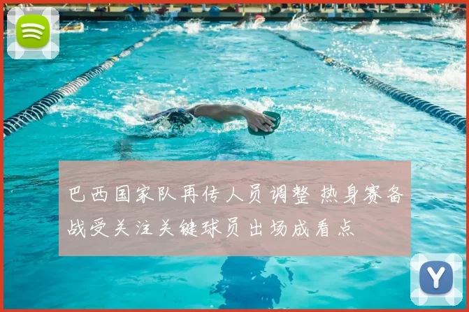 巴西国家队再传人员调整 热身赛备战受关注关键球员出场成看点