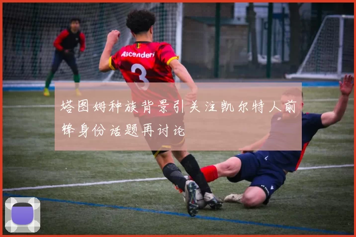 塔图姆种族背景引关注凯尔特人前锋身份话题再讨论