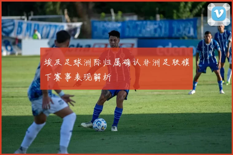 埃及足球洲际归属确认非洲足联旗下赛事表现解析