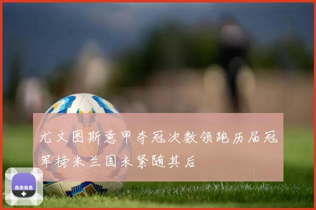 尤文图斯意甲夺冠次数领跑历届冠军榜米兰国米紧随其后