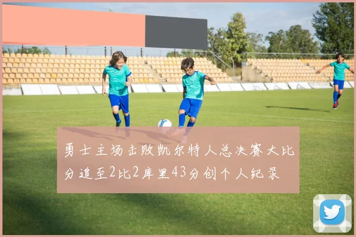 勇士主场击败凯尔特人总决赛大比分追至2比2库里43分创个人纪录