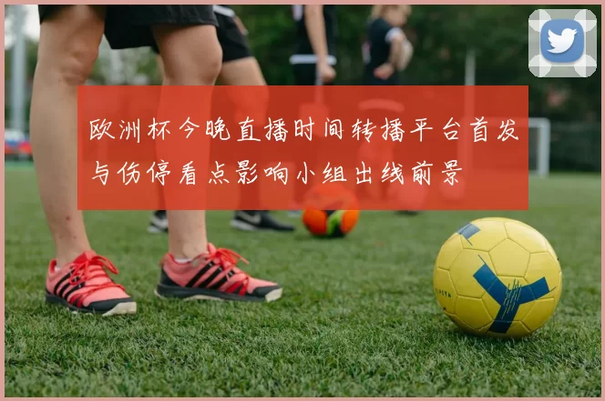 欧洲杯今晚直播时间转播平台首发与伤停看点影响小组出线前景
