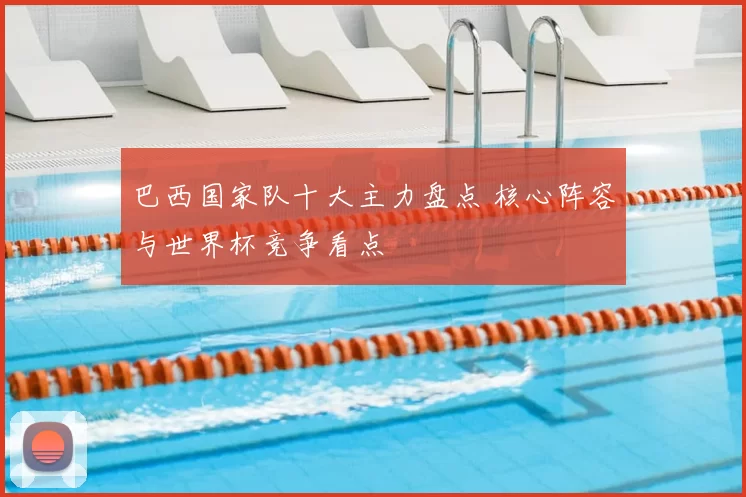 巴西国家队十大主力盘点 核心阵容与世界杯竞争看点