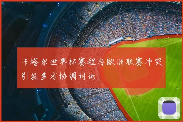 卡塔尔世界杯赛程与欧洲联赛冲突引发多方协调讨论