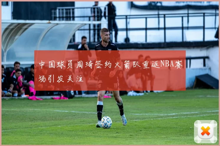 中国球员周琦签约火箭队重返NBA赛场引发关注
