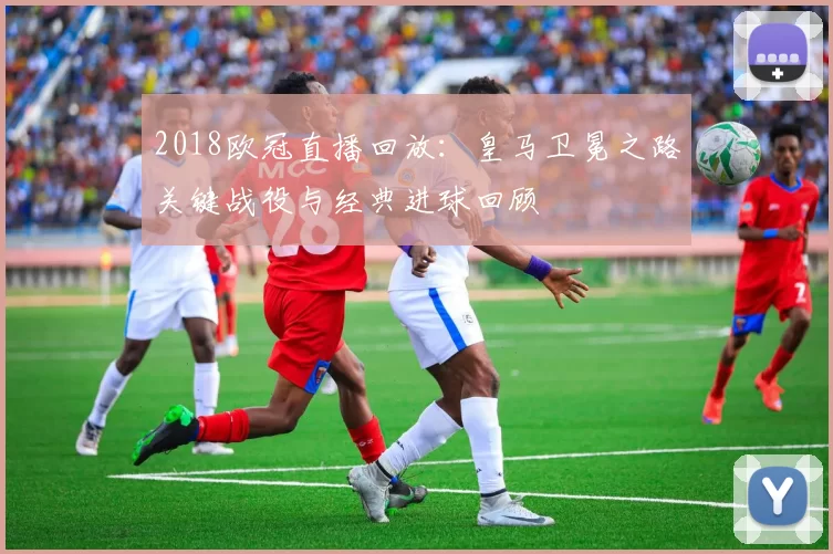 2018欧冠直播回放：皇马卫冕之路关键战役与经典进球回顾