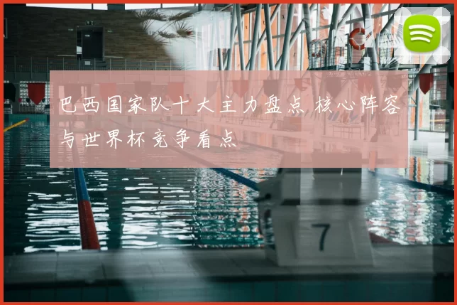 巴西国家队十大主力盘点 核心阵容与世界杯竞争看点