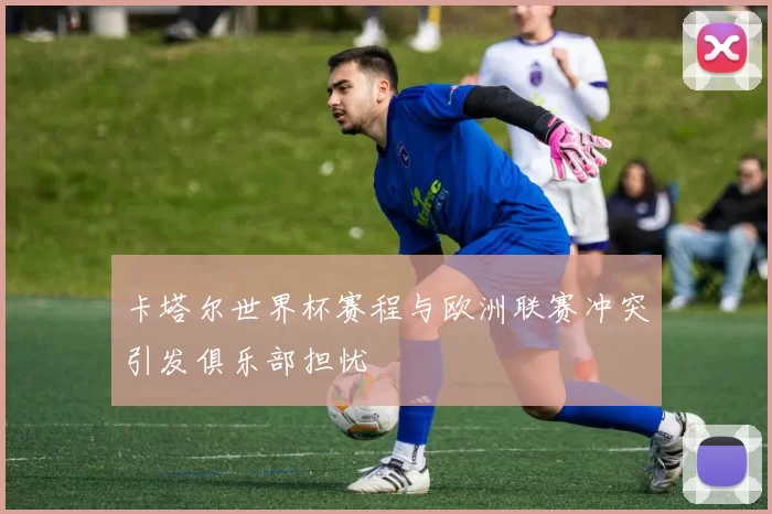 卡塔尔世界杯赛程与欧洲联赛冲突引发俱乐部担忧