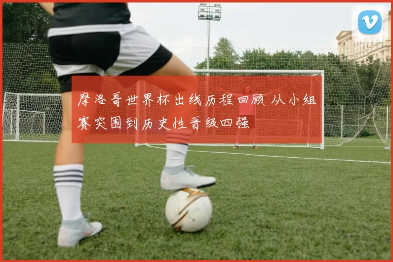 摩洛哥世界杯出线历程回顾 从小组赛突围到历史性晋级四强