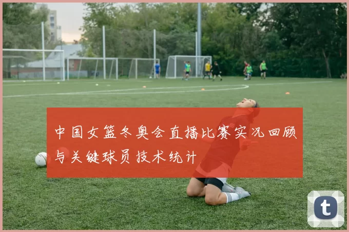 中国女篮冬奥会直播比赛实况回顾与关键球员技术统计