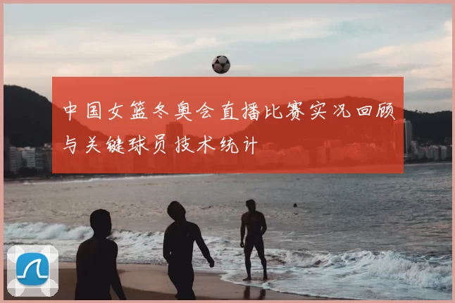 中国女篮冬奥会直播比赛实况回顾与关键球员技术统计