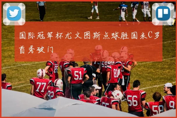 国际冠军杯尤文图斯点球胜国米C罗首秀破门