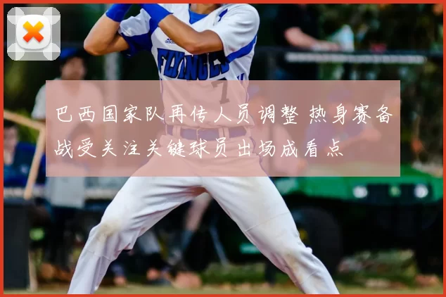 巴西国家队再传人员调整 热身赛备战受关注关键球员出场成看点