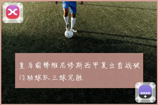 皇马前锋维尼修斯西甲复出首战破门助球队三球完胜